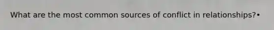 What are the most common sources of conflict in relationships?•