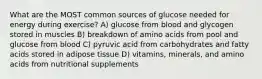 What are the MOST common sources of glucose needed for energy during exercise? A) glucose from blood and glycogen stored in muscles B) breakdown of amino acids from pool and glucose from blood C) pyruvic acid from carbohydrates and fatty acids stored in adipose tissue D) vitamins, minerals, and amino acids from nutritional supplements