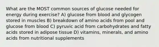 What are the MOST common sources of glucose needed for energy during exercise? A) glucose from blood and glycogen stored in muscles B) breakdown of amino acids from pool and glucose from blood C) pyruvic acid from carbohydrates and fatty acids stored in adipose tissue D) vitamins, minerals, and amino acids from nutritional supplements