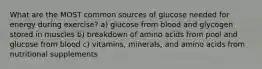 What are the MOST common sources of glucose needed for energy during exercise? a) glucose from blood and glycogen stored in muscles b) breakdown of amino acids from pool and glucose from blood c) vitamins, minerals, and amino acids from nutritional supplements