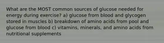 What are the MOST common sources of glucose needed for energy during exercise? a) glucose from blood and glycogen stored in muscles b) breakdown of <a href='https://www.questionai.com/knowledge/k9gb720LCl-amino-acids' class='anchor-knowledge'>amino acids</a> from pool and glucose from blood c) vitamins, minerals, and amino acids from nutritional supplements