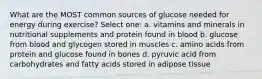 What are the MOST common sources of glucose needed for energy during exercise? Select one: a. vitamins and minerals in nutritional supplements and protein found in blood b. glucose from blood and glycogen stored in muscles c. amino acids from protein and glucose found in bones d. pyruvic acid from carbohydrates and fatty acids stored in adipose tissue