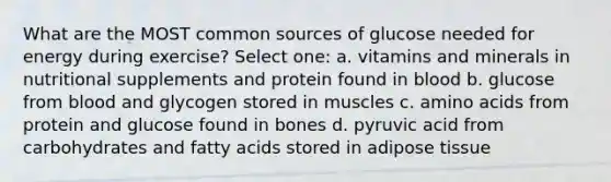 What are the MOST common sources of glucose needed for energy during exercise? Select one: a. vitamins and minerals in nutritional supplements and protein found in blood b. glucose from blood and glycogen stored in muscles c. amino acids from protein and glucose found in bones d. pyruvic acid from carbohydrates and fatty acids stored in adipose tissue