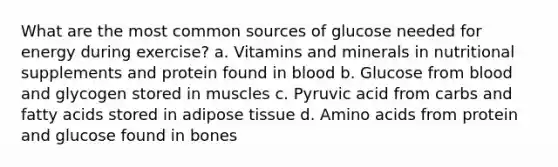 What are the most common sources of glucose needed for energy during exercise? a. Vitamins and minerals in nutritional supplements and protein found in blood b. Glucose from blood and glycogen stored in muscles c. Pyruvic acid from carbs and fatty acids stored in adipose tissue d. <a href='https://www.questionai.com/knowledge/k9gb720LCl-amino-acids' class='anchor-knowledge'>amino acids</a> from protein and glucose found in bones