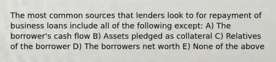 The most common sources that lenders look to for repayment of business loans include all of the following except: A) The borrower's cash flow B) Assets pledged as collateral C) Relatives of the borrower D) The borrowers net worth E) None of the above