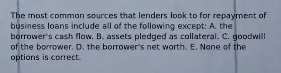 The most common sources that lenders look to for repayment of business loans include all of the following except: A. the borrower's cash flow. B. assets pledged as collateral. C. goodwill of the borrower. D. the borrower's net worth. E. None of the options is correct.