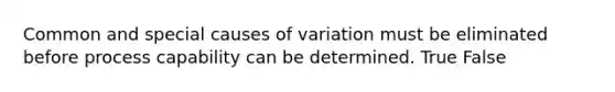 Common and special causes of variation must be eliminated before process capability can be determined. True False