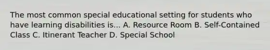 The most common special educational setting for students who have learning disabilities is... A. Resource Room B. Self-Contained Class C. Itinerant Teacher D. Special School