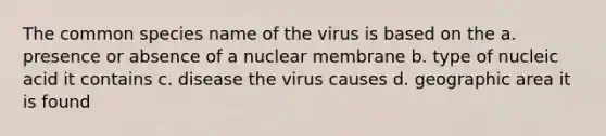 The common species name of the virus is based on the a. presence or absence of a nuclear membrane b. type of nucleic acid it contains c. disease the virus causes d. geographic area it is found