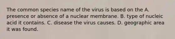 The common species name of the virus is based on the A. presence or absence of a nuclear membrane. B. type of nucleic acid it contains. C. disease the virus causes. D. geographic area it was found.