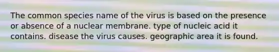 The common species name of the virus is based on the presence or absence of a nuclear membrane. type of nucleic acid it contains. disease the virus causes. geographic area it is found.