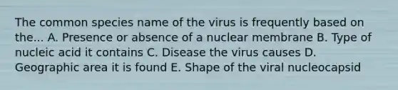 The common species name of the virus is frequently based on the... A. Presence or absence of a nuclear membrane B. Type of nucleic acid it contains C. Disease the virus causes D. Geographic area it is found E. Shape of the viral nucleocapsid