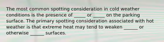 The most common spotting consideration in cold weather conditions is the presence of _____ or _____ on the parking surface. The primary spotting consideration associated with hot weather is that extreme heat may tend to weaken ______ or otherwise ______ surfaces.