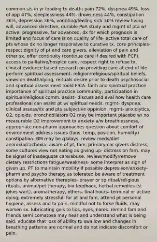 common s/s in yr leading to death; pain 72%, dyspnea 49%, loss of app 47%, sleeplessness 44%, drowsiness 44%, constipation 36%, depression 36%, vomiting/feeling sick 36% review living will, advanced directive, durable PoA study and mgmt of pta w/ active, progressive, far advanced, dx for which prognosis is limited and focus of care is on quality of life- active total care of pts whose dx no longer responsive to curative tx. core principles- respect dignity of pt and care givers, alleviation of pain and other sx, offer continuity (continue care if desired with PCP), access to palliative/hospice care, respect right to refuse tx, clinical evidence based research on providing care at end of life perform spiritual assessment- religion/religious/spiritual beliefs, views on death/dying, reituals desire prior to death psychosocial and spiritual assessment toold FICA- faith and spiritual practice importance of spiritual practice community; participation in spiritual/religious comm. assist- discuss and eval how health care professional can assist pt w/ spiritual needs. mgmt- dyspnea; clinical assess/dx and pts subjective oppinion, mgmt- anxiolytics, O2, opioids, bronchodilators O2 may be important placebo w/ no measurable O2 improvement tx anxiety a/w breathlessness, appropriate non-pharm approaches question about comfort of environment address issues (fans, temp, position, humidity) constipation- BM may be q3days, review meds/diet anorexia/cachexia- aware of pt, fam, primary car givers distress, some cultures view not eating as giving up- distress on fam. may be signal of inadequate care/abuse. review/modify/remove dietary restrictions fatigue/weakness- some interpret as sign of given up, PT to maintain mobility if possible depresison/anxiety- pharm and psycho therapy as tolerated be aware of treatment options by alternative therapies- prayer or spiritual/religious rituals, animal/pet therapy, bio feedback, herbal remedies (st johns wart), aromatherapy, others. final hours- terminal or active dying; extremely stressfull for pt and fam, attend pt personal hygiene, assess and tx pain, mindful not to forse fluids, may worsen sx. lubricating gels to lips, eyes, nares. remind fam and friends semi comatose may hear and understand what is being said. educate that loss of ability to swallow and changes in breathing patterns are normal and do not indicate discomfort or pain.