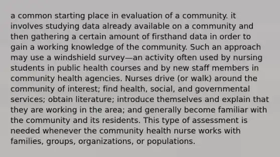 a common starting place in evaluation of a community. it involves studying data already available on a community and then gathering a certain amount of firsthand data in order to gain a working knowledge of the community. Such an approach may use a windshield survey—an activity often used by nursing students in public health courses and by new staff members in community health agencies. Nurses drive (or walk) around the community of interest; find health, social, and governmental services; obtain literature; introduce themselves and explain that they are working in the area; and generally become familiar with the community and its residents. This type of assessment is needed whenever the community health nurse works with families, groups, organizations, or populations.