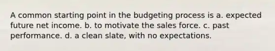 A common starting point in the budgeting process is a. expected future net income. b. to motivate the sales force. c. past performance. d. a clean slate, with no expectations.