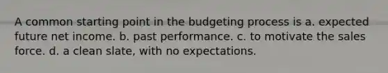 A common starting point in the budgeting process is a. expected future net income. b. past performance. c. to motivate the sales force. d. a clean slate, with no expectations.