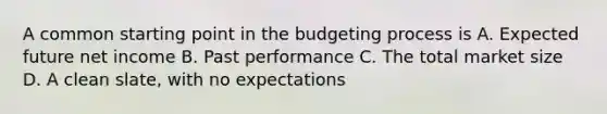 A common starting point in the budgeting process is A. Expected future net income B. Past performance C. The total market size D. A clean slate, with no expectations