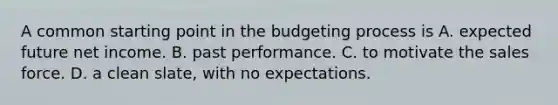 A common starting point in the budgeting process is A. expected future net income. B. past performance. C. to motivate the sales force. D. a clean slate, with no expectations.