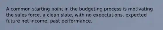 A common starting point in the budgeting process is motivating the sales force. a clean slate, with no expectations. expected future net income. past performance.