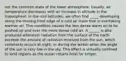 not the common state of the lower atmosphere. Usually, air temperature decreases with an increase in altitude in the troposphere. In the mid-latitudes, we often find _____ developing along the moving front edge of a cold air mass that is overtaking warmer air. This condition causes the less dense warm air to be pushed up and over the more dense cold air. A ______ is also produced whenever radiation from the surface of the earth exceeds the amount of radiation received from the sun, which commonly occurs at night, or during the winter when the angle of the sun is very low in the sky. This effect is virtually confined to land regions as the ocean retains heat far longer.