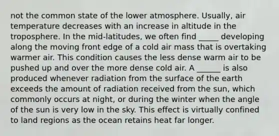 not the common state of the lower atmosphere. Usually, air temperature decreases with an increase in altitude in the troposphere. In the mid-latitudes, we often find _____ developing along the moving front edge of a cold air mass that is overtaking warmer air. This condition causes the less dense warm air to be pushed up and over the more dense cold air. A ______ is also produced whenever radiation from the surface of the earth exceeds the amount of radiation received from the sun, which commonly occurs at night, or during the winter when the angle of the sun is very low in the sky. This effect is virtually confined to land regions as the ocean retains heat far longer.