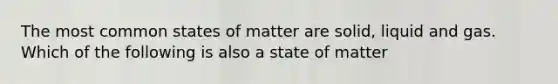 The most common states of matter are solid, liquid and gas. Which of the following is also a state of matter