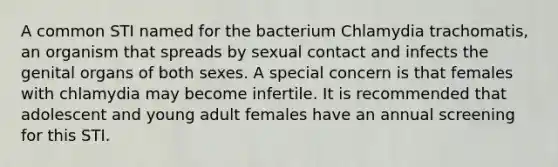 A common STI named for the bacterium Chlamydia trachomatis, an organism that spreads by sexual contact and infects the genital organs of both sexes. A special concern is that females with chlamydia may become infertile. It is recommended that adolescent and young adult females have an annual screening for this STI.