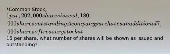 *Common Stock, 1 par, 202,000 shares issued, 180,000 shares outstanding A company purchases an additional 7,000 shares of treasury stock at15 per share, what number of shares will be shown as issued and outstanding?