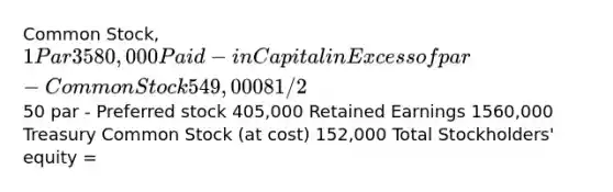 Common Stock, 1 Par 3580,000 Paid-in Capital in Excess of par - Common Stock 549,000 8 1/2% preferred stock,50 par - Preferred stock 405,000 Retained Earnings 1560,000 Treasury Common Stock (at cost) 152,000 Total Stockholders' equity =