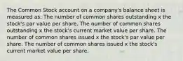 The Common Stock account on a company's balance sheet is measured as: The number of common shares outstanding x the stock's par value per share. The number of common shares outstanding x the stock's current market value per share. The number of common shares issued x the stock's par value per share. The number of common shares issued x the stock's current market value per share.