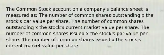 The Common Stock account on a company's balance sheet is measured as: The number of common shares outstanding x the stock's par value per share. The number of common shares outstanding x the stock's current market value per share. The number of common shares issued x the stock's par value per share. The number of common shares issued x the stock's current market value per share.