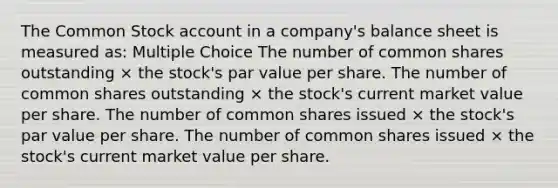 The Common Stock account in a company's balance sheet is measured as: Multiple Choice The number of common shares outstanding × the stock's par value per share. The number of common shares outstanding × the stock's current market value per share. The number of common shares issued × the stock's par value per share. The number of common shares issued × the stock's current market value per share.