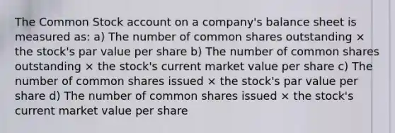 The Common Stock account on a company's balance sheet is measured as: a) The number of common shares outstanding × the stock's par value per share b) The number of common shares outstanding × the stock's current market value per share c) The number of common shares issued × the stock's par value per share d) The number of common shares issued × the stock's current market value per share