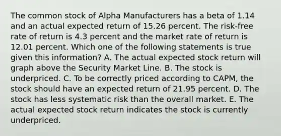 The common stock of Alpha Manufacturers has a beta of 1.14 and an actual expected return of 15.26 percent. The risk-free rate of return is 4.3 percent and the market rate of return is 12.01 percent. Which one of the following statements is true given this information? A. The actual expected stock return will graph above the Security Market Line. B. The stock is underpriced. C. To be correctly priced according to CAPM, the stock should have an expected return of 21.95 percent. D. The stock has less systematic risk than the overall market. E. The actual expected stock return indicates the stock is currently underpriced.