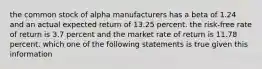 the common stock of alpha manufacturers has a beta of 1.24 and an actual expected return of 13.25 percent. the risk-free rate of return is 3.7 percent and the market rate of return is 11.78 percent. which one of the following statements is true given this information