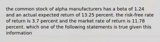 the common stock of alpha manufacturers has a beta of 1.24 and an actual expected return of 13.25 percent. the risk-free rate of return is 3.7 percent and the market rate of return is 11.78 percent. which one of the following statements is true given this information