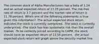 The common stock of Alpha Manufacturers has a beta of 1.24 and an actual expected return of 13.25 percent. The risk-free rate of return is 3.7 percent and the market rate of return is 11.78 percent. Which one of the following statements is true given this information? -The actual expected stock return indicates the stock is currently overpriced. -The stock is currently underpriced. -The stock has less systematic risk than the overall market. -To be correctly priced according to CAPM, the stock should have an expected return of 13.56 percent. -the actual expected stock return will graph above the security market line.