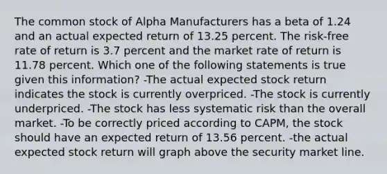 The common stock of Alpha Manufacturers has a beta of 1.24 and an actual expected return of 13.25 percent. The risk-free rate of return is 3.7 percent and the market rate of return is 11.78 percent. Which one of the following statements is true given this information? -The actual expected stock return indicates the stock is currently overpriced. -The stock is currently underpriced. -The stock has less systematic risk than the overall market. -To be correctly priced according to CAPM, the stock should have an expected return of 13.56 percent. -the actual expected stock return will graph above the security market line.