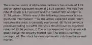 The common stock of Alpha Manufacturers has a beta of 1.24 and an actual expected return of 13.25 percent. The risk-free rate of return is 3.7 percent and the market rate of return is 11.78 percent. Which one of the following statements is true given this information? ^ (A The actual expected stock return indicates the stock is currently overpriced. (B) To be correctly priced according to CAPM, the stock should have an expected return of 13.56 percent. C The actual expected stock return will graph above the security market line. The stock is currently underpriced. The stock has less systematic risk than the overall market.