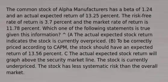 The common stock of Alpha Manufacturers has a beta of 1.24 and an actual expected return of 13.25 percent. The risk-free rate of return is 3.7 percent and the market rate of return is 11.78 percent. Which one of the following statements is true given this information? ^ (A The actual expected stock return indicates the stock is currently overpriced. (B) To be correctly priced according to CAPM, the stock should have an expected return of 13.56 percent. C The actual expected stock return will graph above the security market line. The stock is currently underpriced. The stock has less systematic risk than the overall market.