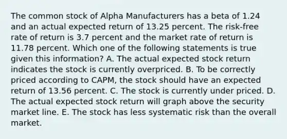 The common stock of Alpha Manufacturers has a beta of 1.24 and an actual expected return of 13.25 percent. The risk-free rate of return is 3.7 percent and the market rate of return is 11.78 percent. Which one of the following statements is true given this information? A. The actual expected stock return indicates the stock is currently overpriced. B. To be correctly priced according to CAPM, the stock should have an expected return of 13.56 percent. C. The stock is currently under priced. D. The actual expected stock return will graph above the security market line. E. The stock has less systematic risk than the overall market.