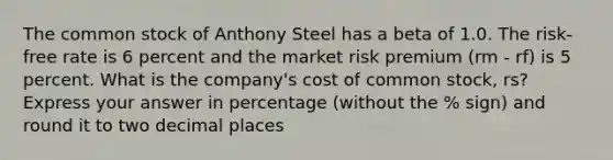 The common stock of Anthony Steel has a beta of 1.0. The risk-free rate is 6 percent and the market risk premium (rm - rf) is 5 percent. What is the company's cost of common stock, rs? Express your answer in percentage (without the % sign) and round it to two decimal places