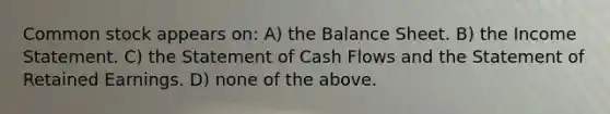 Common stock appears on: A) the Balance Sheet. B) the <a href='https://www.questionai.com/knowledge/kCPMsnOwdm-income-statement' class='anchor-knowledge'>income statement</a>. C) the Statement of Cash Flows and the Statement of Retained Earnings. D) none of the above.