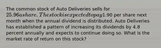 The common stock of Auto Deliveries sells for 25.96 a share. The stock is expected to pay1.90 per share next month when the annual dividend is distributed. Auto Deliveries has established a pattern of increasing its dividends by 4.8 percent annually and expects to continue doing so. What is the market rate of return on this stock?