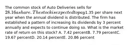 The common stock of Auto Deliveries sells for 28.16 a share. The stock is expected to pay1.35 per share next year when the annual dividend is distributed. The firm has established a pattern of increasing its dividends by 3 percent annually and expects to continue doing so. What is the market rate of return on this stock? A. 7.42 percentB. 7.79 percentC. 19.67 percentD. 20.14 percentE. 20.86 percent