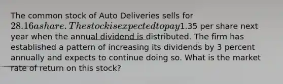 The common stock of Auto Deliveries sells for 28.16 a share. The stock is expected to pay1.35 per share next year when the annual dividend is distributed. The firm has established a pattern of increasing its dividends by 3 percent annually and expects to continue doing so. What is the market rate of return on this stock?