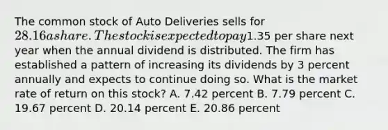 The common stock of Auto Deliveries sells for 28.16 a share. The stock is expected to pay1.35 per share next year when the annual dividend is distributed. The firm has established a pattern of increasing its dividends by 3 percent annually and expects to continue doing so. What is the market rate of return on this stock? A. 7.42 percent B. 7.79 percent C. 19.67 percent D. 20.14 percent E. 20.86 percent