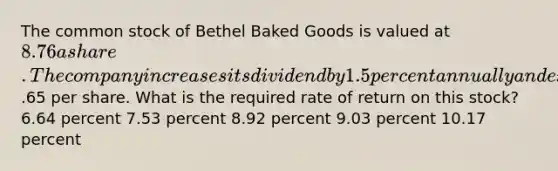 The common stock of Bethel Baked Goods is valued at 8.76 a share. The company increases its dividend by 1.5 percent annually and expects its next dividend to be.65 per share. What is the required rate of return on this stock? 6.64 percent 7.53 percent 8.92 percent 9.03 percent 10.17 percent