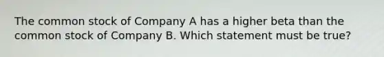 The common stock of Company A has a higher beta than the common stock of Company B. Which statement must be true?